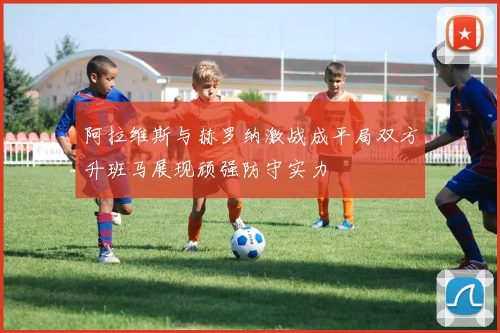 阿拉维斯与赫罗纳激战成平局双方升班马展现顽强防守实力