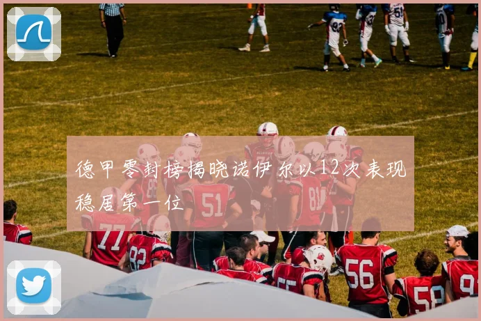 德甲零封榜揭晓诺伊尔以12次表现稳居第一位
